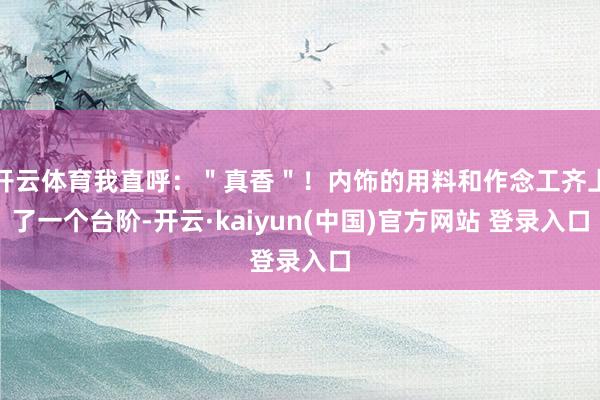 开云体育我直呼：＂真香＂！内饰的用料和作念工齐上了一个台阶-开云·kaiyun(中国)官方网站 登录入口