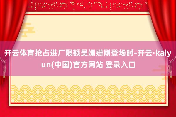 开云体育抢占进厂限额吴姗姗刚登场时-开云·kaiyun(中国)官方网站 登录入口