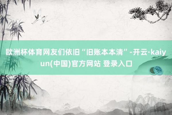 欧洲杯体育网友们依旧“旧账本本清”-开云·kaiyun(中国)官方网站 登录入口