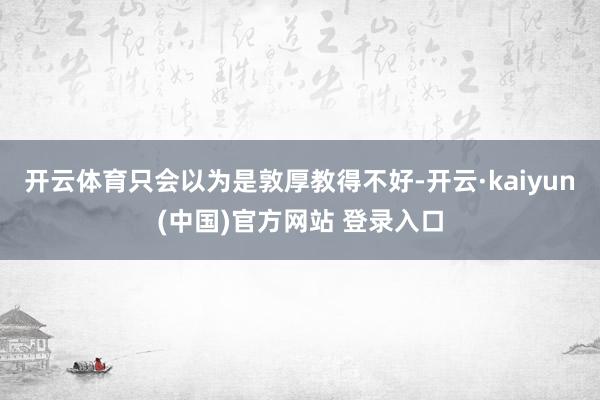 开云体育只会以为是敦厚教得不好-开云·kaiyun(中国)官方网站 登录入口