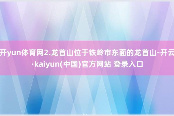 开yun体育网2.龙首山位于铁岭市东面的龙首山-开云·kaiyun(中国)官方网站 登录入口