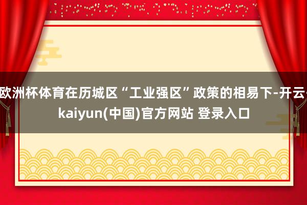 欧洲杯体育在历城区“工业强区”政策的相易下-开云·kaiyun(中国)官方网站 登录入口