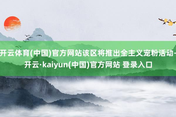 开云体育(中国)官方网站该区将推出全主义宠粉活动-开云·kaiyun(中国)官方网站 登录入口