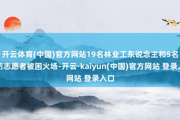 开云体育(中国)官方网站19名林业工东说念主和5名消防志愿者被困火场-开云·kaiyun(中国)官方网站 登录入口