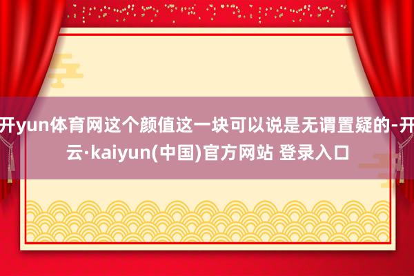 开yun体育网这个颜值这一块可以说是无谓置疑的-开云·kaiyun(中国)官方网站 登录入口