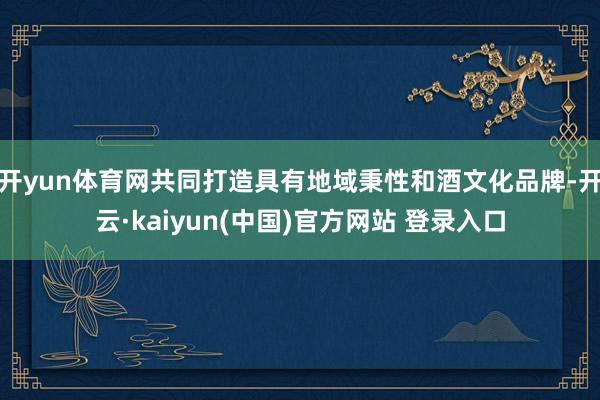 开yun体育网共同打造具有地域秉性和酒文化品牌-开云·kaiyun(中国)官方网站 登录入口
