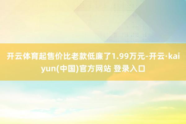开云体育起售价比老款低廉了1.99万元-开云·kaiyun(中国)官方网站 登录入口