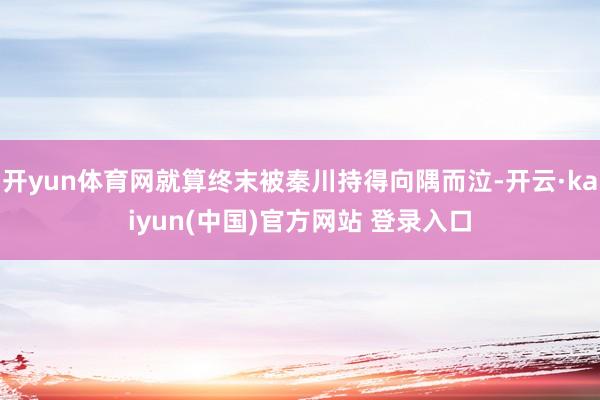 开yun体育网就算终末被秦川持得向隅而泣-开云·kaiyun(中国)官方网站 登录入口