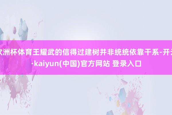欧洲杯体育王耀武的信得过建树并非统统依靠干系-开云·kaiyun(中国)官方网站 登录入口