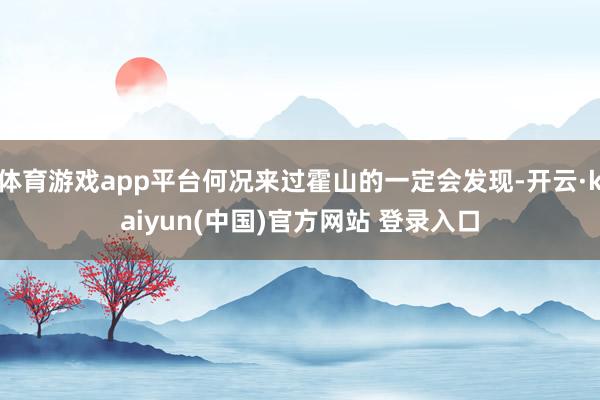 体育游戏app平台何况来过霍山的一定会发现-开云·kaiyun(中国)官方网站 登录入口