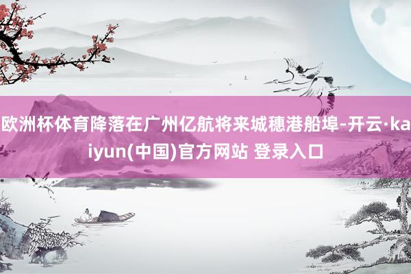 欧洲杯体育降落在广州亿航将来城穗港船埠-开云·kaiyun(中国)官方网站 登录入口