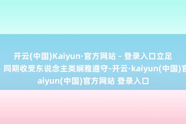 开云(中国)Kaiyun·官方网站 - 登录入口立足东说念主民态度；同期收受东说念主类娴雅遵守-开云·kaiyun(中国)官方网站 登录入口