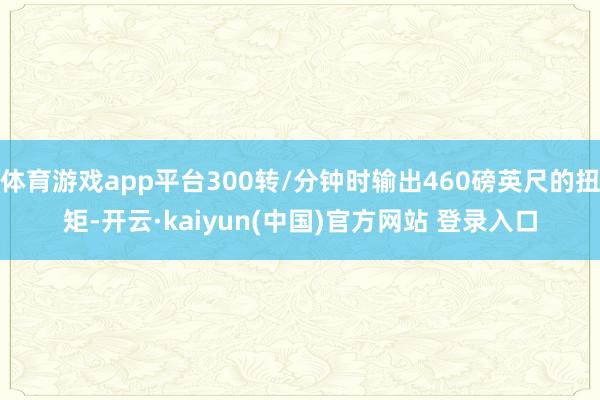 体育游戏app平台300转/分钟时输出460磅英尺的扭矩-开云·kaiyun(中国)官方网站 登录入口