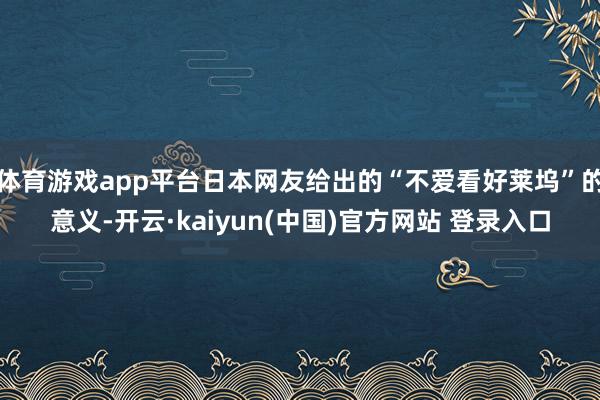 体育游戏app平台日本网友给出的“不爱看好莱坞”的意义-开云·kaiyun(中国)官方网站 登录入口
