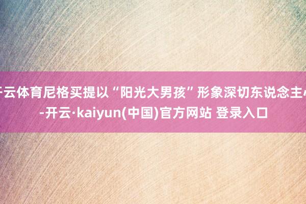 开云体育尼格买提以“阳光大男孩”形象深切东说念主心-开云·kaiyun(中国)官方网站 登录入口