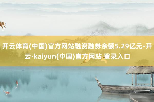 开云体育(中国)官方网站融资融券余额5.29亿元-开云·kaiyun(中国)官方网站 登录入口