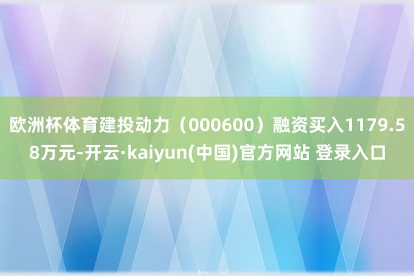 欧洲杯体育建投动力（000600）融资买入1179.58万元-开云·kaiyun(中国)官方网站 登录入口