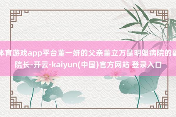 体育游戏app平台董一妍的父亲董立万是明塱病院的副院长-开云·kaiyun(中国)官方网站 登录入口