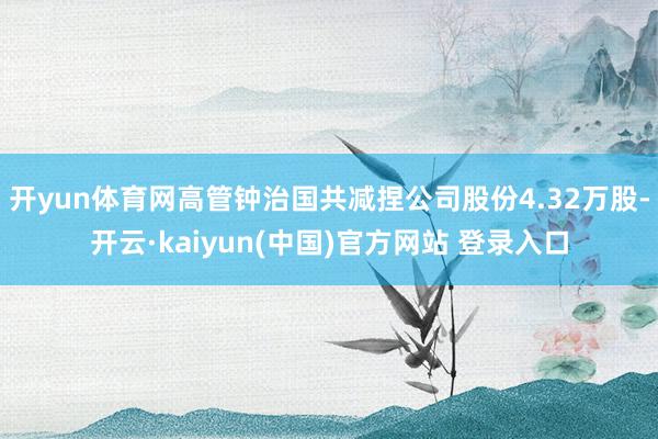 开yun体育网高管钟治国共减捏公司股份4.32万股-开云·kaiyun(中国)官方网站 登录入口