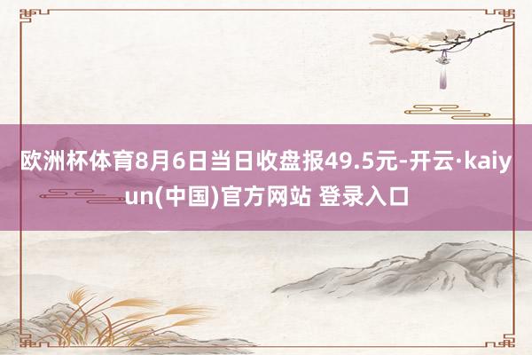 欧洲杯体育8月6日当日收盘报49.5元-开云·kaiyun(中国)官方网站 登录入口