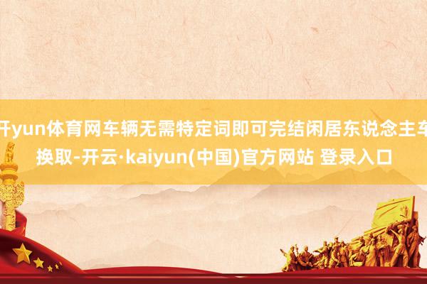 开yun体育网车辆无需特定词即可完结闲居东说念主车换取-开云·kaiyun(中国)官方网站 登录入口