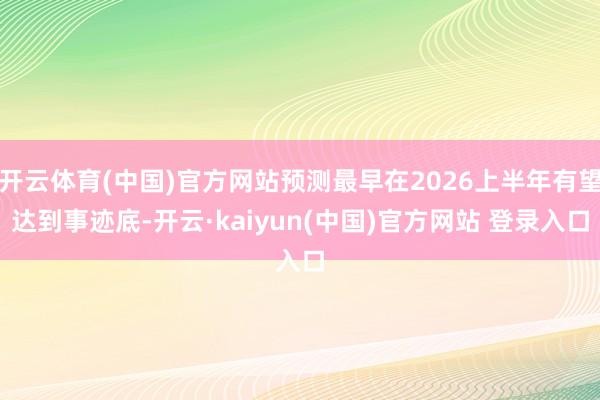 开云体育(中国)官方网站预测最早在2026上半年有望达到事迹底-开云·kaiyun(中国)官方网站 登录入口