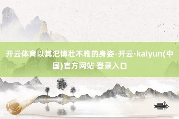 开云体育以其汜博壮不雅的身姿-开云·kaiyun(中国)官方网站 登录入口