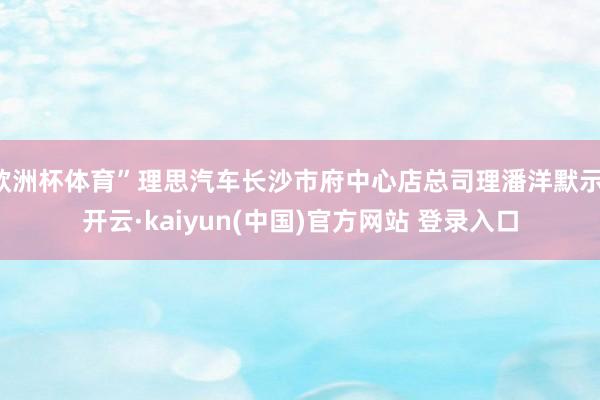 欧洲杯体育”理思汽车长沙市府中心店总司理潘洋默示-开云·kaiyun(中国)官方网站 登录入口