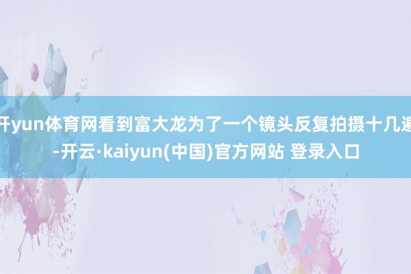 开yun体育网看到富大龙为了一个镜头反复拍摄十几遍-开云·kaiyun(中国)官方网站 登录入口