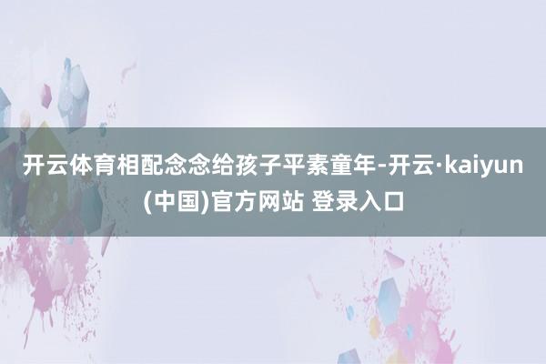 开云体育相配念念给孩子平素童年-开云·kaiyun(中国)官方网站 登录入口