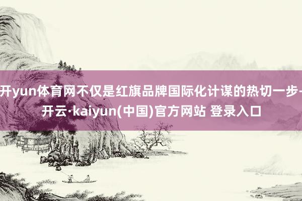 开yun体育网不仅是红旗品牌国际化计谋的热切一步-开云·kaiyun(中国)官方网站 登录入口