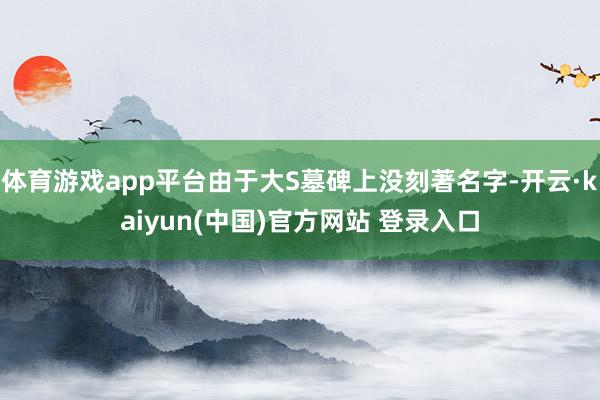 体育游戏app平台由于大S墓碑上没刻著名字-开云·kaiyun(中国)官方网站 登录入口
