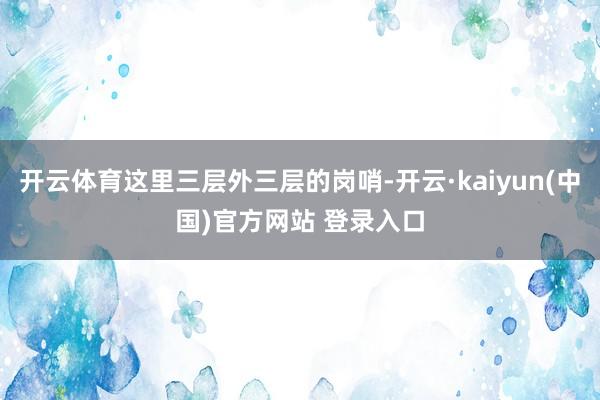 开云体育这里三层外三层的岗哨-开云·kaiyun(中国)官方网站 登录入口