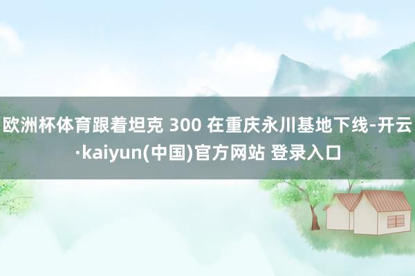 欧洲杯体育跟着坦克 300 在重庆永川基地下线-开云·kaiyun(中国)官方网站 登录入口