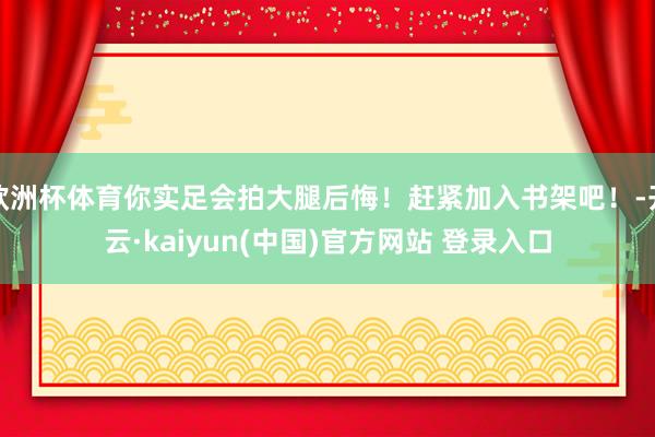 欧洲杯体育你实足会拍大腿后悔！赶紧加入书架吧！-开云·kaiyun(中国)官方网站 登录入口