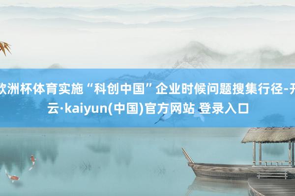 欧洲杯体育实施“科创中国”企业时候问题搜集行径-开云·kaiyun(中国)官方网站 登录入口