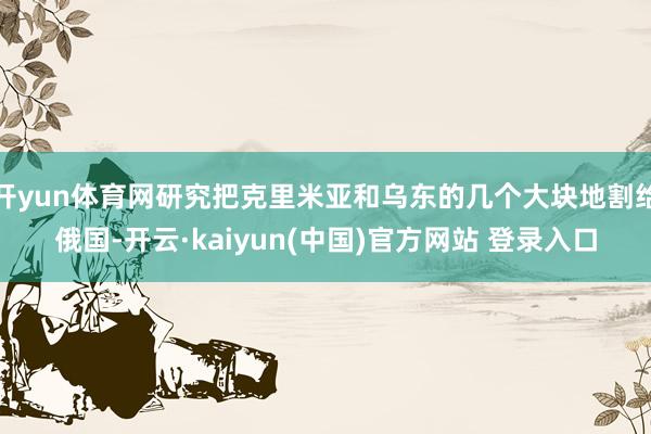 开yun体育网研究把克里米亚和乌东的几个大块地割给俄国-开云·kaiyun(中国)官方网站 登录入口