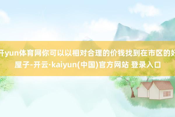 开yun体育网你可以以相对合理的价钱找到在市区的好屋子-开云·kaiyun(中国)官方网站 登录入口