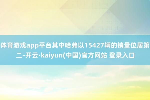 体育游戏app平台其中哈弗以15427辆的销量位居第二-开云·kaiyun(中国)官方网站 登录入口
