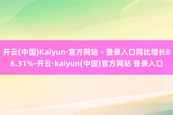 开云(中国)Kaiyun·官方网站 - 登录入口同比增长86.31%-开云·kaiyun(中国)官方网站 登录入口