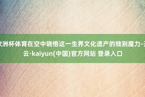 欧洲杯体育在空中晓悟这一生界文化遗产的独到魔力-开云·kaiyun(中国)官方网站 登录入口