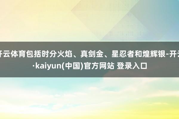 开云体育包括时分火焰、真剑金、星忍者和煌辉银-开云·kaiyun(中国)官方网站 登录入口