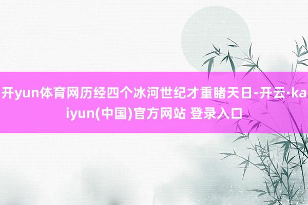 开yun体育网历经四个冰河世纪才重睹天日-开云·kaiyun(中国)官方网站 登录入口