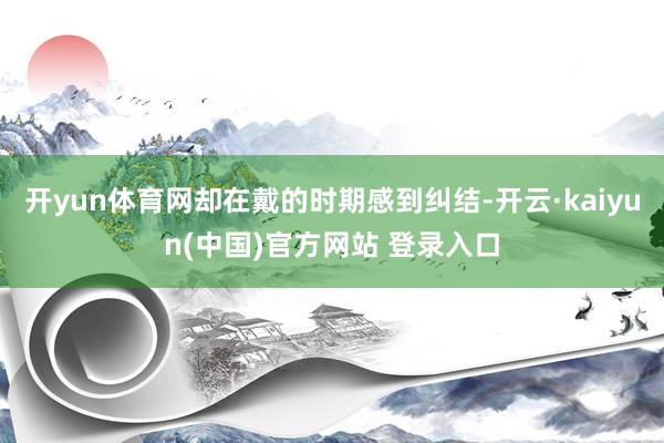 开yun体育网却在戴的时期感到纠结-开云·kaiyun(中国)官方网站 登录入口