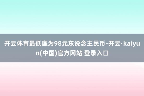 开云体育最低廉为98元东说念主民币-开云·kaiyun(中国)官方网站 登录入口