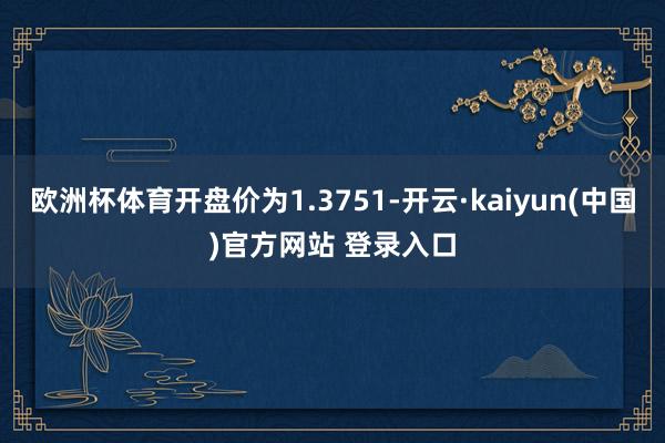 欧洲杯体育开盘价为1.3751-开云·kaiyun(中国)官方网站 登录入口