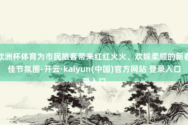 欧洲杯体育为市民旅客带来红红火火、欢娱柔顺的新春佳节氛围-开云·kaiyun(中国)官方网站 登录入口