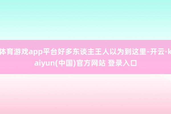 体育游戏app平台好多东谈主王人以为到这里-开云·kaiyun(中国)官方网站 登录入口