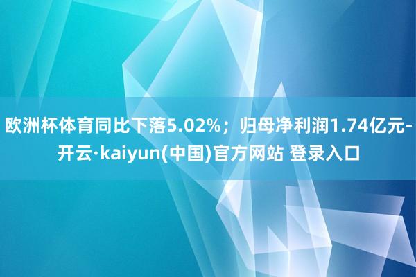 欧洲杯体育同比下落5.02%；归母净利润1.74亿元-开云·kaiyun(中国)官方网站 登录入口