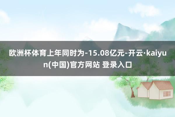 欧洲杯体育上年同时为-15.08亿元-开云·kaiyun(中国)官方网站 登录入口